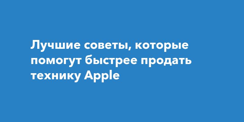 Лучшие советы, которые помогут быстрее продать технику Apple