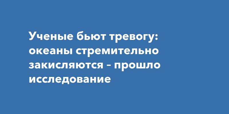 Ученые бьют тревогу: океаны стремительно закисляются – прошло исследование
