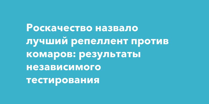 Роскачество назвало лучший репеллент против комаров: результаты независимого тестирования